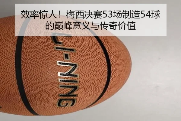 效率惊人！梅西决赛53场制造54球的巅峰意义与传奇价值 | aitiyusport