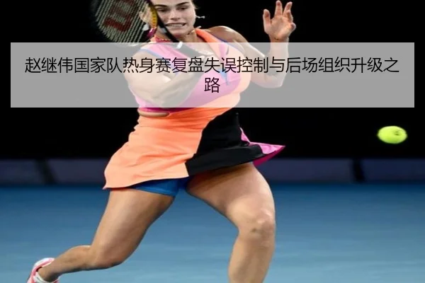 赵继伟国家队热身赛复盘失误控制与后场组织升级之路 | aitiyusport
